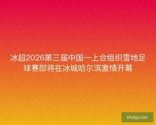 冰超2026第三届中国—上合组织雪地足球赛即将在冰城哈尔滨激情开幕