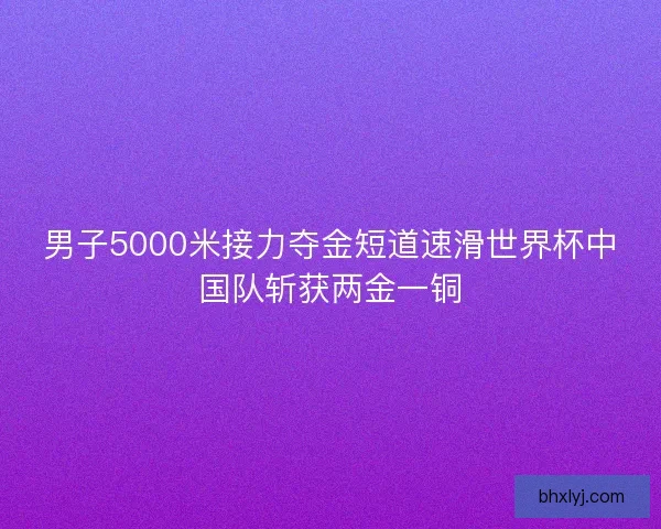 男子5000米接力夺金短道速滑世界杯中国队斩获两金一铜