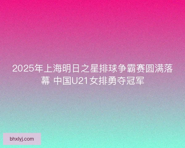 2025年上海明日之星排球争霸赛圆满落幕 中国U21女排勇夺冠军