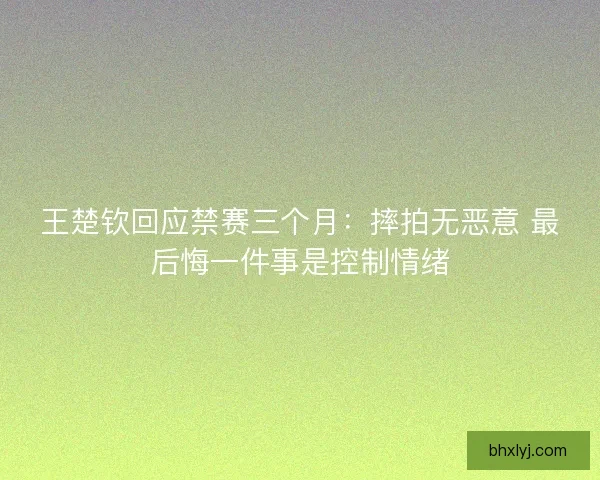 王楚钦回应禁赛三个月：摔拍无恶意 最后悔一件事是控制情绪