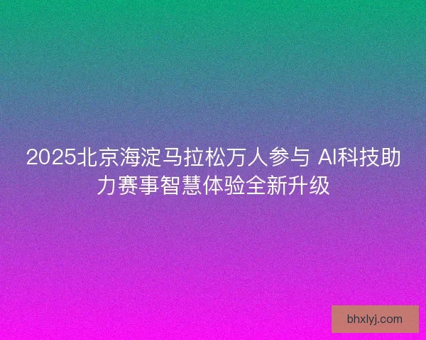 2025北京海淀马拉松万人参与 AI科技助力赛事智慧体验全新升级
