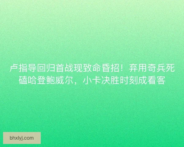 卢指导回归首战现致命昏招！弃用奇兵死磕哈登鲍威尔，小卡决胜时刻成看客