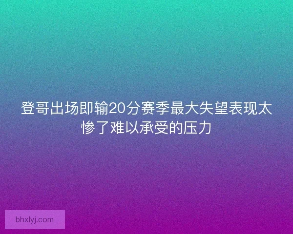 登哥出场即输20分赛季最大失望表现太惨了难以承受的压力