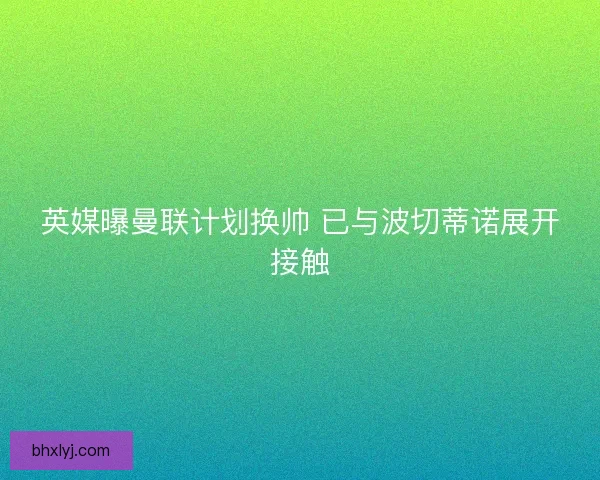 英媒曝曼联计划换帅 已与波切蒂诺展开接触