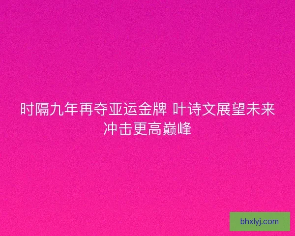 时隔九年再夺亚运金牌 叶诗文展望未来冲击更高巅峰