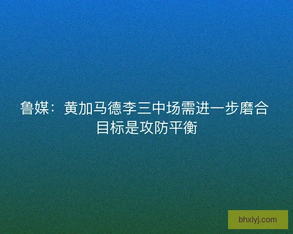 鲁媒：黄加马德李三中场需进一步磨合 目标是攻防平衡