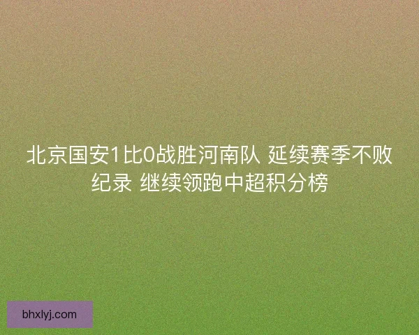 北京国安1比0战胜河南队 延续赛季不败纪录 继续领跑中超积分榜