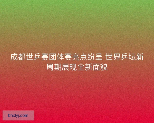 成都世乒赛团体赛亮点纷呈 世界乒坛新周期展现全新面貌
