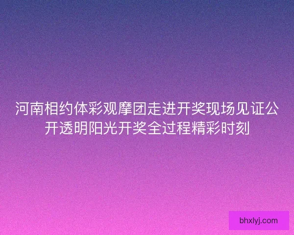 河南相约体彩观摩团走进开奖现场见证公开透明阳光开奖全过程精彩时刻