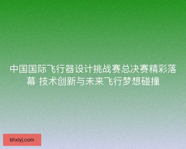 中国国际飞行器设计挑战赛总决赛精彩落幕 技术创新与未来飞行梦想碰撞