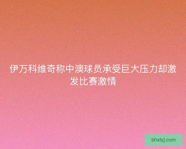 伊万科维奇称中澳球员承受巨大压力却激发比赛激情
