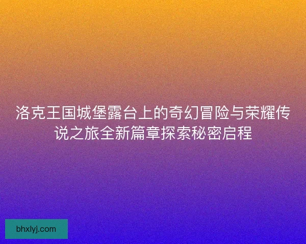 洛克王国城堡露台上的奇幻冒险与荣耀传说之旅全新篇章探索秘密启程