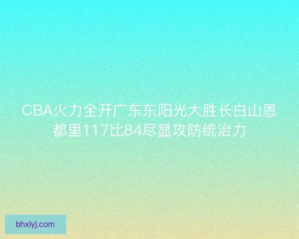 CBA火力全开广东东阳光大胜长白山恩都里117比84尽显攻防统治力