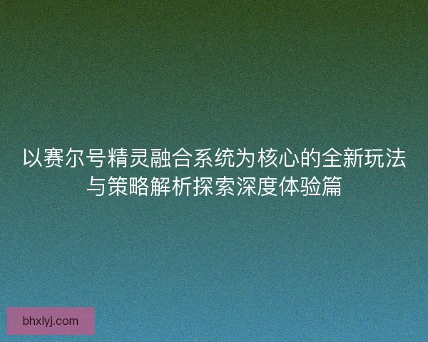 以赛尔号精灵融合系统为核心的全新玩法与策略解析探索深度体验篇
