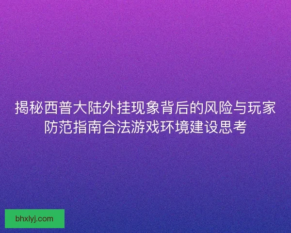 揭秘西普大陆外挂现象背后的风险与玩家防范指南合法游戏环境建设思考