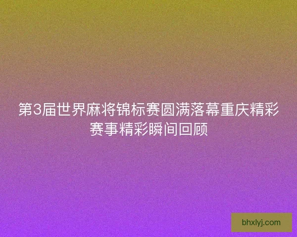 第3届世界麻将锦标赛圆满落幕重庆精彩赛事精彩瞬间回顾