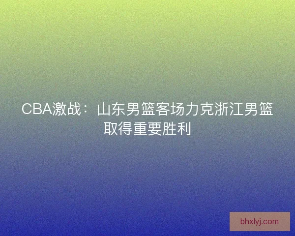 CBA激战：山东男篮客场力克浙江男篮取得重要胜利