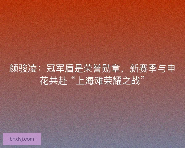 颜骏凌：冠军盾是荣誉勋章，新赛季与申花共赴 “上海滩荣耀之战”