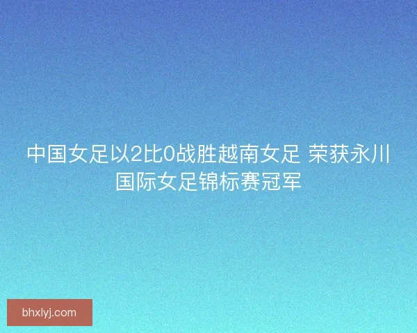 中国女足以2比0战胜越南女足 荣获永川国际女足锦标赛冠军