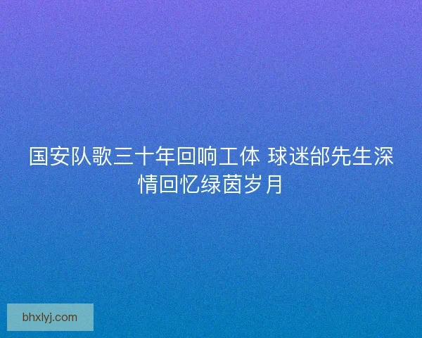 国安队歌三十年回响工体 球迷邰先生深情回忆绿茵岁月