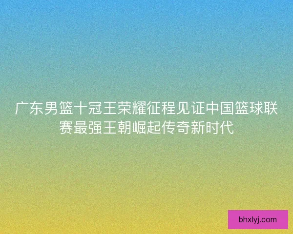 广东男篮十冠王荣耀征程见证中国篮球联赛最强王朝崛起传奇新时代