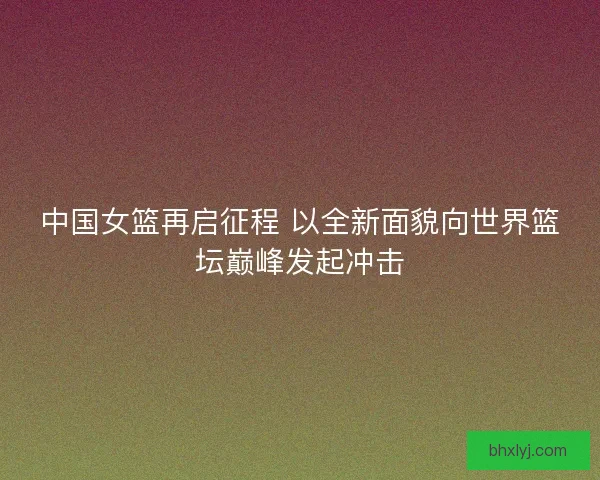 中国女篮再启征程 以全新面貌向世界篮坛巅峰发起冲击