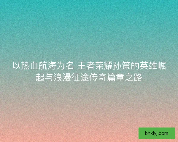 以热血航海为名 王者荣耀孙策的英雄崛起与浪漫征途传奇篇章之路