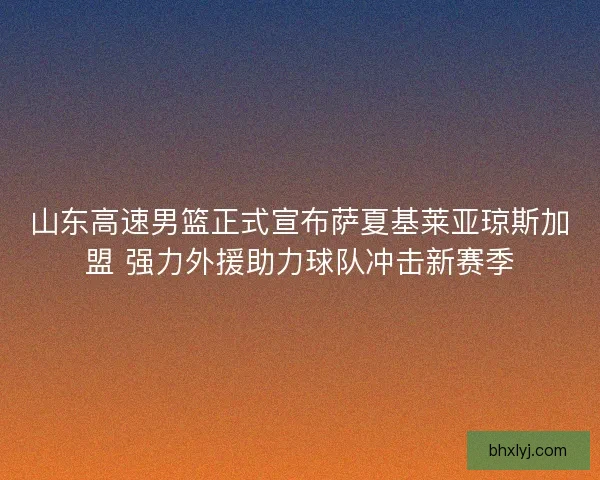 山东高速男篮正式宣布萨夏基莱亚琼斯加盟 强力外援助力球队冲击新赛季