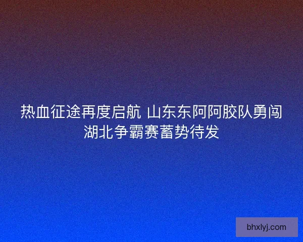 热血征途再度启航 山东东阿阿胶队勇闯湖北争霸赛蓄势待发